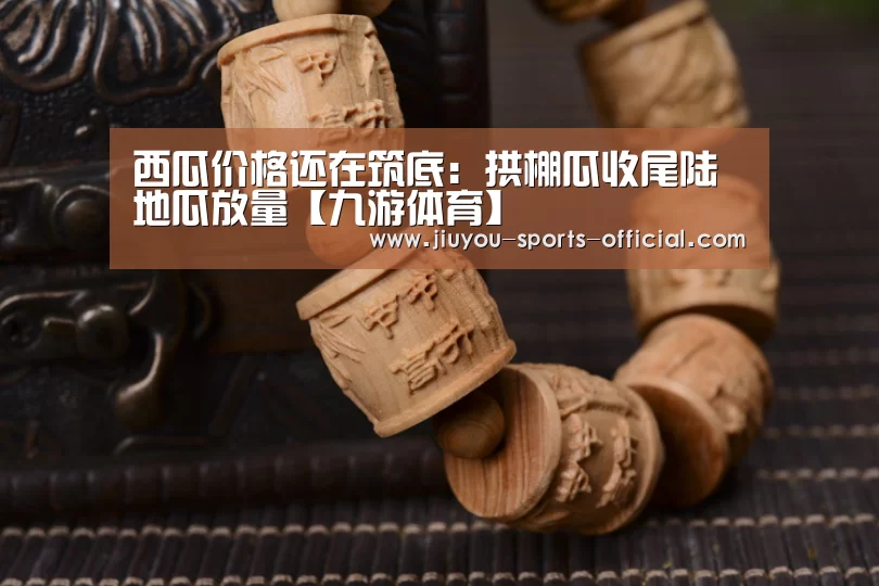 西瓜价格还在筑底:拱棚瓜收尾陆地瓜放量【九游体育】(图1) 九游体育官网